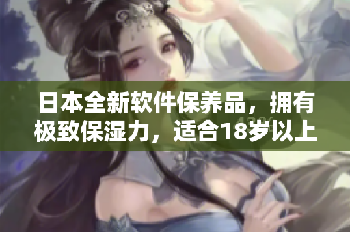 日本全新软件保养品，拥有极致保湿力，适合18岁以上用户