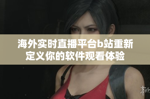 海外实时直播平台b站重新定义你的软件观看体验