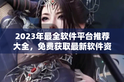 2023年最全软件平台推荐大全，免费获取最新软件资源