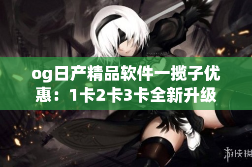 og日产精品软件一揽子优惠：1卡2卡3卡全新升级