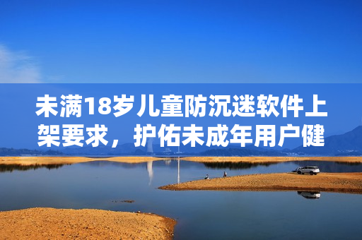 未满18岁儿童防沉迷软件上架要求，护佑未成年用户健康成长