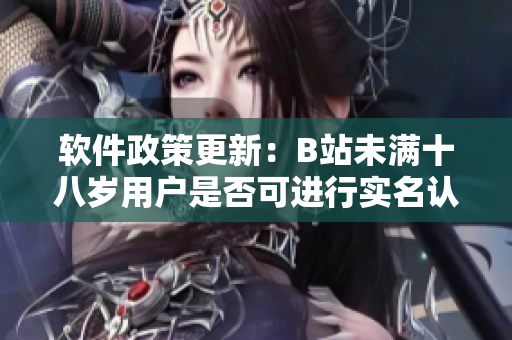 软件政策更新：B站未满十八岁用户是否可进行实名认证操作？