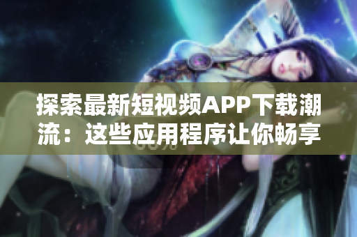 探索最新短视频APP下载潮流：这些应用程序让你畅享创意与乐趣