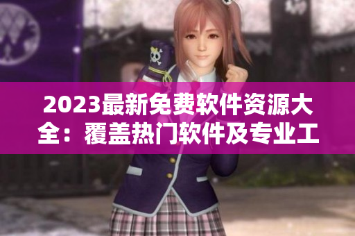 2023最新免费软件资源大全：覆盖热门软件及专业工具，实用性一网打尽