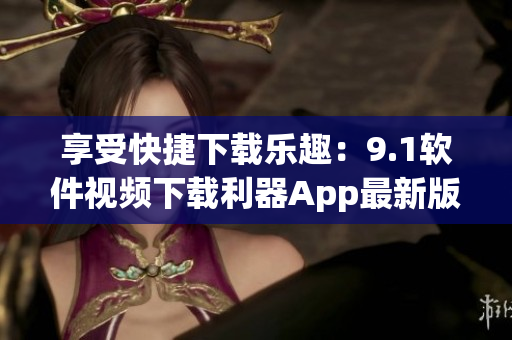 享受快捷下载乐趣：9.1软件视频下载利器App最新版本更新
