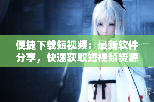 便捷下载短视频：最新软件分享，快速获取短视频资源