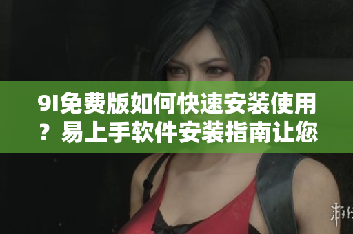 9I免费版如何快速安装使用？易上手软件安装指南让您轻松上手