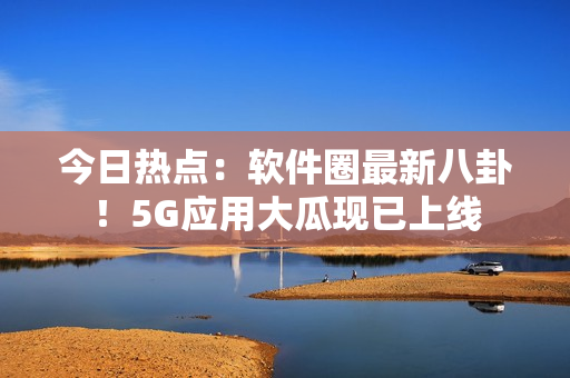 今日热点：软件圈最新八卦！5G应用大瓜现已上线