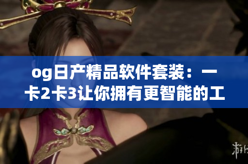 og日产精品软件套装：一卡2卡3让你拥有更智能的工作体验