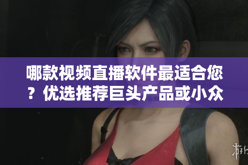 哪款视频直播软件最适合您？优选推荐巨头产品或小众神器 