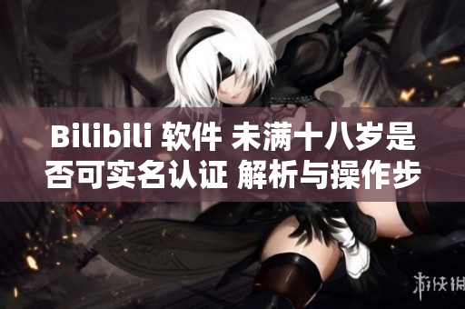 Bilibili 软件 未满十八岁是否可实名认证 解析与操作步骤