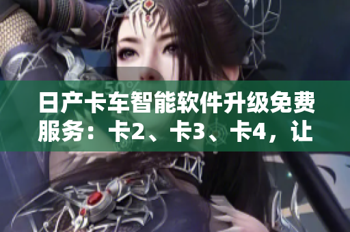 日产卡车智能软件升级免费服务：卡2、卡3、卡4，让您的运输更轻松