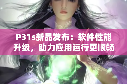 P31s新品发布：软件性能升级，助力应用运行更顺畅