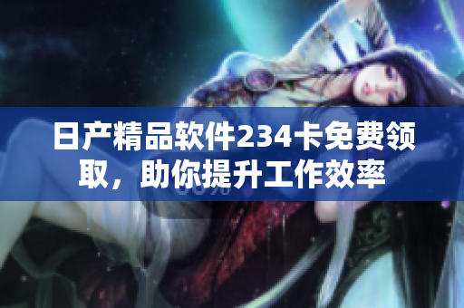 日产精品软件234卡免费领取，助你提升工作效率
