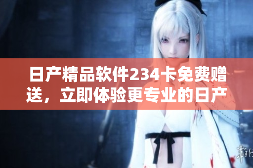 日产精品软件234卡免费赠送，立即体验更专业的日产软件服务