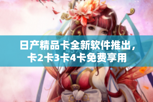 日产精品卡全新软件推出，卡2卡3卡4卡免费享用