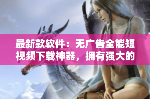 最新款软件：无广告全能短视频下载神器，拥有强大的下载功能