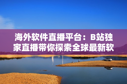 海外软件直播平台：B站独家直播带你探索全球最新软件趋势