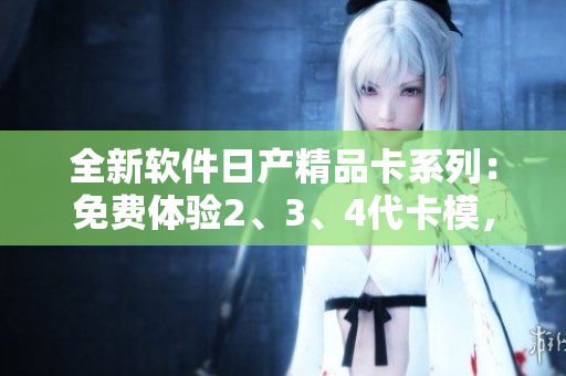 全新软件日产精品卡系列：免费体验2、3、4代卡模，开启高效工作新时代