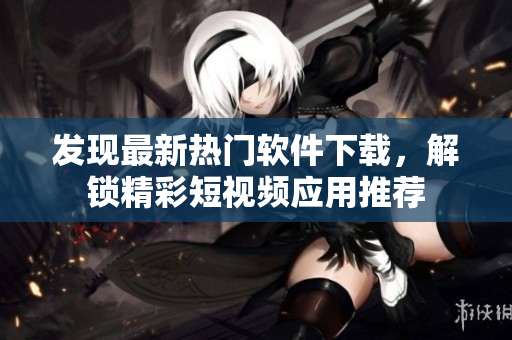 发现最新热门软件下载，解锁精彩短视频应用推荐