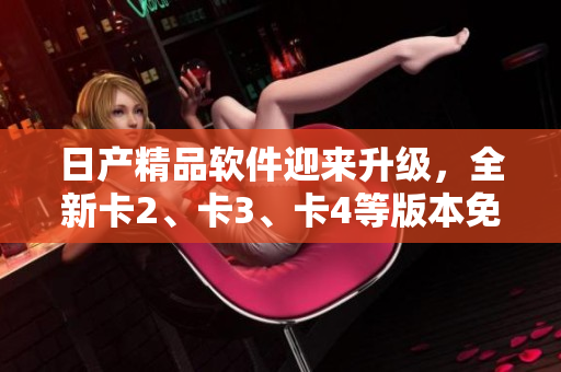 日产精品软件迎来升级，全新卡2、卡3、卡4等版本免费体验