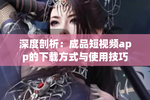 深度剖析：成品短视频app的下载方式与使用技巧