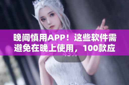晚间慎用APP！这些软件需避免在晚上使用，100款应用汇总，不容错过