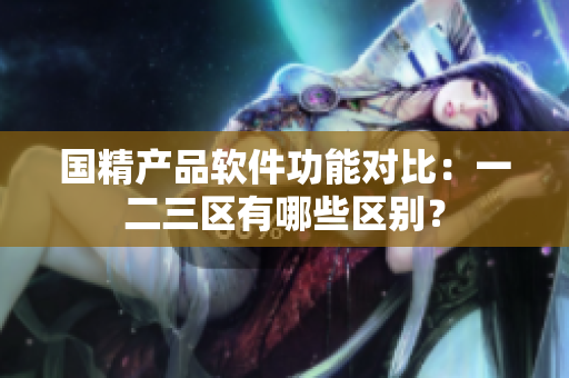 国精产品软件功能对比：一二三区有哪些区别？