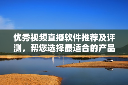 优秀视频直播软件推荐及评测，帮您选择最适合的产品