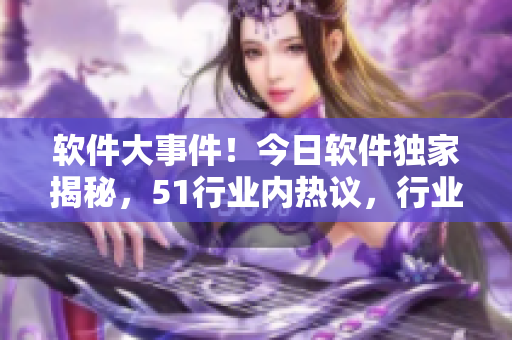 软件大事件！今日软件独家揭秘，51行业内热议，行业前沿资讯全面解密