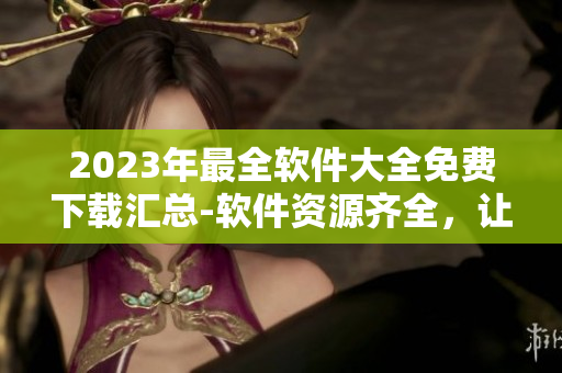 2023年最全软件大全免费下载汇总-软件资源齐全，让你尽情畅游！