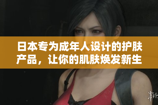 日本专为成年人设计的护肤产品，让你的肌肤焕发新生
