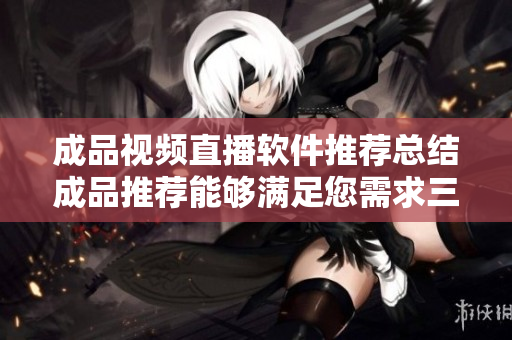 成品视频直播软件推荐总结成品推荐能够满足您需求三款软件