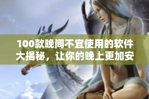 100款晚间不宜使用的软件大揭秘，让你的晚上更加安心舒适！