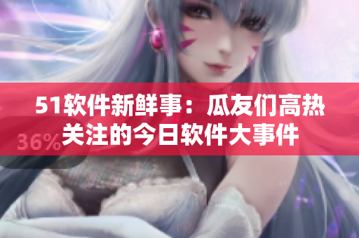 51软件新鲜事：瓜友们高热关注的今日软件大事件