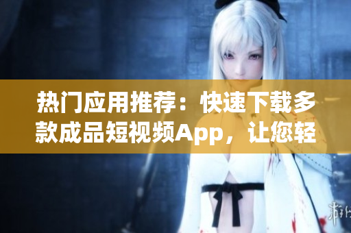 热门应用推荐：快速下载多款成品短视频App，让您轻松畅享软件乐趣