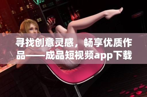 寻找创意灵感，畅享优质作品——成品短视频app下载推荐