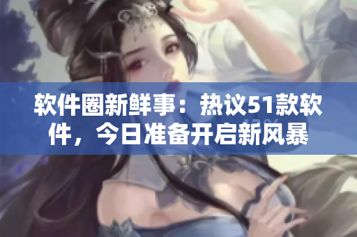 软件圈新鲜事：热议51款软件，今日准备开启新风暴