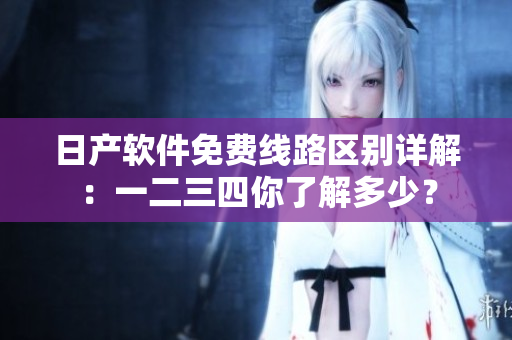 日产软件免费线路区别详解：一二三四你了解多少？