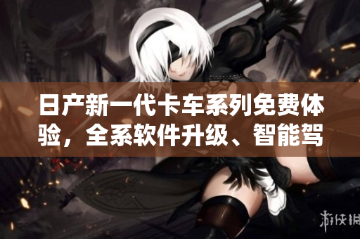 日产新一代卡车系列免费体验，全系软件升级、智能驾驶系统助力驾驶