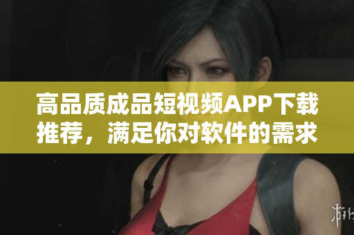 高品质成品短视频APP下载推荐，满足你对软件的需求
