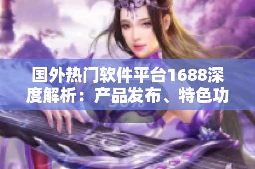 国外热门软件平台1688深度解析：产品发布、特色功能全攻略