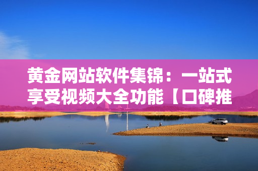 黄金网站软件集锦：一站式享受视频大全功能【口碑推荐】