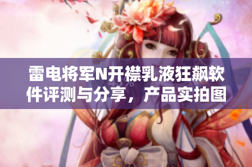 雷电将军N开襟乳液狂飙软件评测与分享，产品实拍图片大揭秘