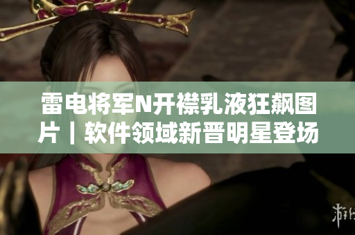 雷电将军N开襟乳液狂飙图片｜软件领域新晋明星登场！