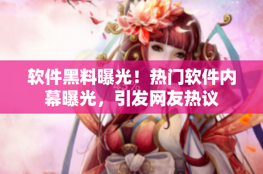 软件黑料曝光！热门软件内幕曝光，引发网友热议