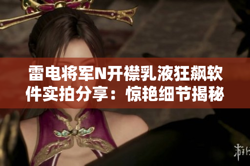 雷电将军N开襟乳液狂飙软件实拍分享：惊艳细节揭秘、性能全方位评测