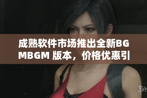 成熟软件市场推出全新BGMBGM 版本，价格优惠引关注