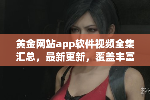 黄金网站app软件视频全集汇总，最新更新，覆盖丰富内容，观看无广告