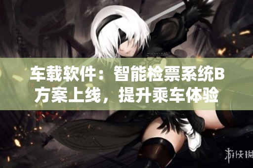 车载软件：智能检票系统B方案上线，提升乘车体验